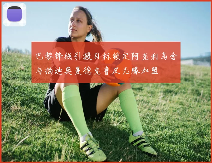 巴黎锋线引援目标锁定阿克利乌舍与扬迪奥曼德克鲁皮无缘加盟
