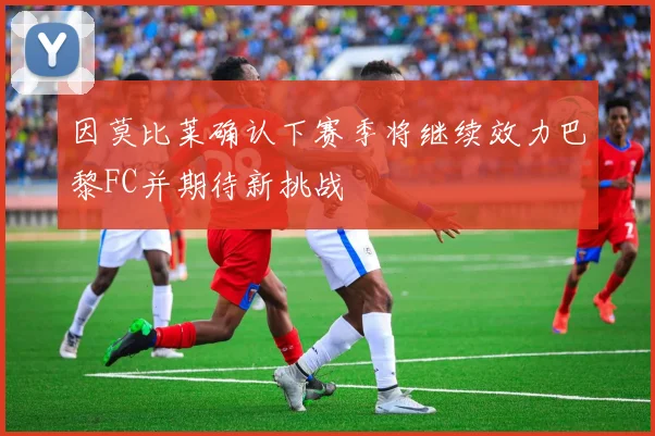 因莫比莱确认下赛季将继续效力巴黎FC并期待新挑战