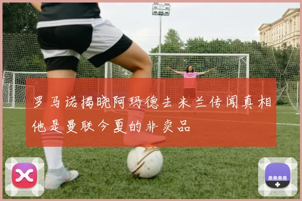 罗马诺揭晓阿玛德去米兰传闻真相他是曼联今夏的非卖品