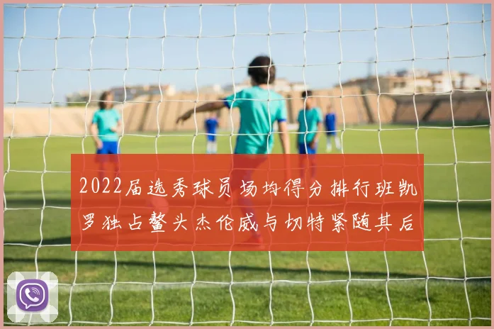 2022届选秀球员场均得分排行班凯罗独占鳌头杰伦威与切特紧随其后