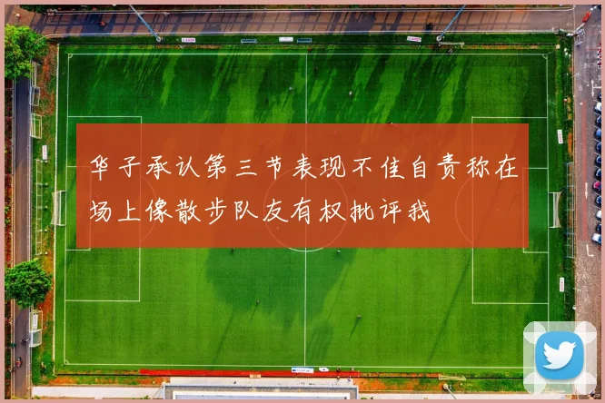 华子承认第三节表现不佳自责称在场上像散步队友有权批评我