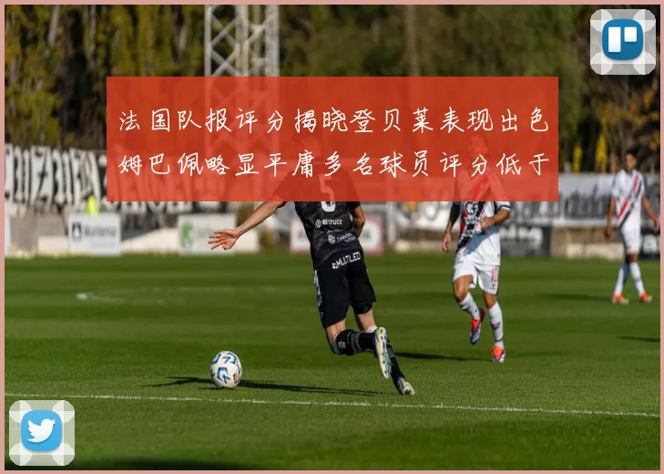 法国队报评分揭晓登贝莱表现出色姆巴佩略显平庸多名球员评分低于六分