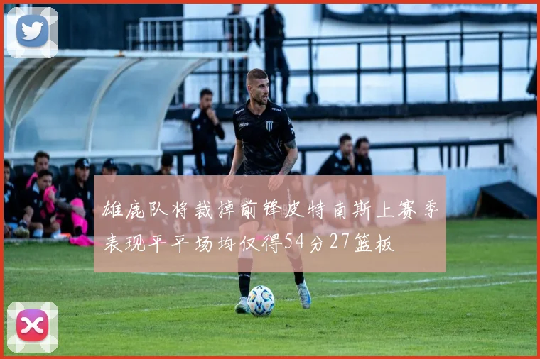雄鹿队将裁掉前锋皮特南斯上赛季表现平平场均仅得54分27篮板