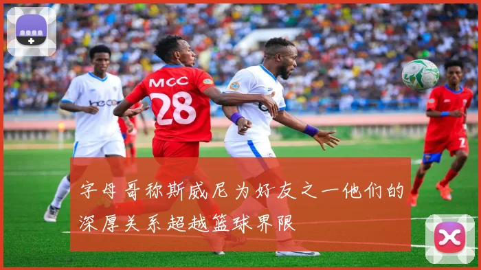 字母哥称斯威尼为好友之一他们的深厚关系超越篮球界限
