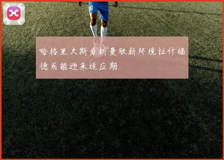 哈格里夫斯分析曼联新环境拉什福德或能迎来适应期