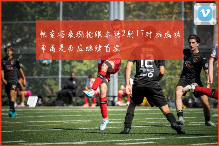 帕奎塔表现抢眼本场2射17对抗成功率高是否应继续首发