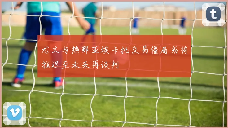 尤文与热那亚埃卡托交易僵局或将推迟至未来再谈判