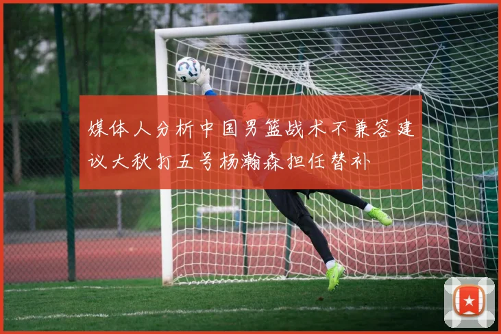 媒体人分析中国男篮战术不兼容建议大秋打五号杨瀚森担任替补