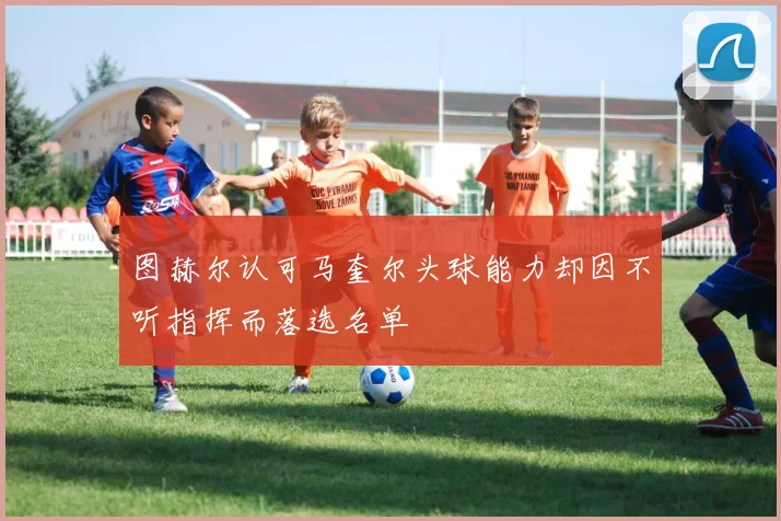 图赫尔认可马奎尔头球能力却因不听指挥而落选名单