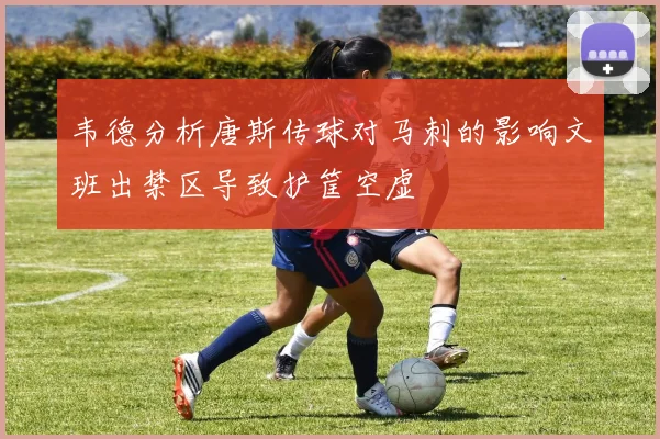 韦德分析唐斯传球对马刺的影响文班出禁区导致护筐空虚
