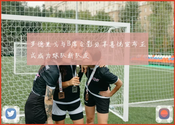 罗德里戈与B席合影分享喜悦宣布正式成为球队新队友