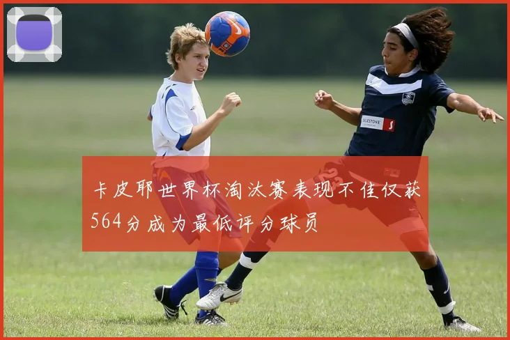 卡皮耶世界杯淘汰赛表现不佳仅获564分成为最低评分球员