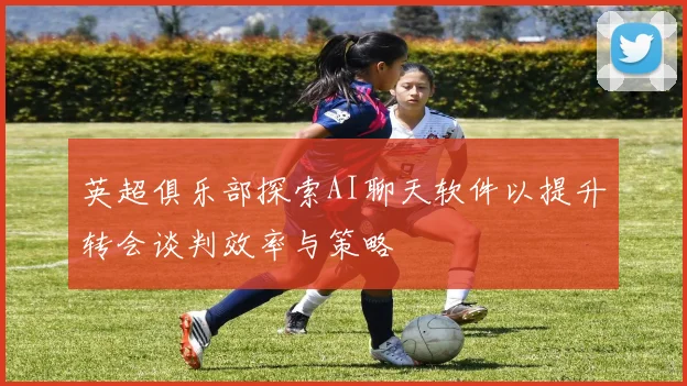 英超俱乐部探索AI聊天软件以提升转会谈判效率与策略
