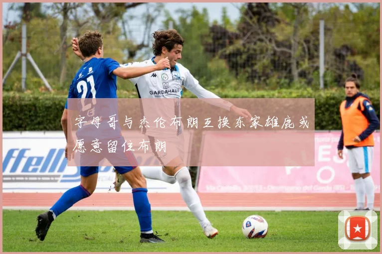 字母哥与杰伦布朗互换东家雄鹿或愿意留住布朗