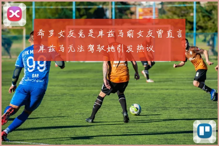 希罗女友竟是库兹马前女友曾直言库兹马无法驾驭她引发热议